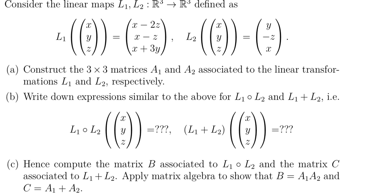 Consider the linear maps L₁, L2 : R³ → R³ defined as
22
~ (()) - () -(0)) - ()
L₁
L2
((
x + 3y
(a) Construct the 3 × 3 matrices A₁ and A₂ associated to the linear transfor-
mations L₁ and L2, respectively.
(b) Write down expressions similar to the above for L₁ 0 L2 and L₁ + L2, i.e.
·(())-
"
L₁0 L2
=???, (L₁ + L₂)
(Ⓒ))
=???
1
(c) Hence compute the matrix B associated to L₁ 0 L₂ and the matrix C
associated to L₁+ L2. Apply matrix algebra to show that B = A₁ A₂ and
C = A₁ + A₂.