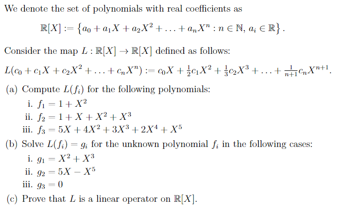 We denote the set of polynomials with real coefficients as
R[X] = {ao + a₁X + a₂X² +….. + anX": n ≤ N, ai ≤ R}.
Consider the map L : R[X] → R[X] defined as follows:
L(@+cX+cX? +...+cX”):=X+jaX? + jX® +.+,46Xn+
(a) Compute L(fi) for the following polynomials:
i. f₁ = 1+ X²
ii. f₂ = 1+X+X² + X³
iii. f3 = 5X + 4X² + 3X³ + 2X¹ + X5
(b) Solve L(fi) = 9; for the unknown polynomial f; in the following cases:
i. 9₁ = X² + X³
91
ii. 92 = 5X - X5
iii. 93 = 0
(c) Prove that L is a linear operator on R[X].