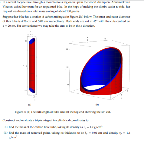 . In a recent bicycle race through a mountainous region in Spain the world champion, Annemiek van
Vleuten, asked her team for an unpainted bike. In the hope of making the climbs easier to ride, her
request was based on a total mass saving of about 100 grams.
Suppose her bike has a section of carbon tubing as in Figure 2(a) below. The inner and outer diameter
of this tube is 4.76 cm and 5.07 cm respectively. Both ends are cut at 45° with the cuts centred on
z = 20 cm. For convenience we may take the cuts to be in the z direction.
4
B
D
(b)
Figure 3: (a) The full length of tube and (b) the top end showing the 45° cut.
Construct and evaluate a triple integral in cylindrical coordinates to
(i) find the mass of the carbon fibre tube, taking its density as
(ii) find the mass of removed paint, taking its thickness to be
g/cm³.
= 1.7 g/cm³.
p = 0.01 cm and density Tp = 1.4