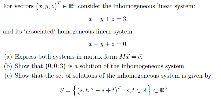 For vectors (x, y, z) = R³ consider the inhomogeneous linear system:
x=y+z=3,
and its 'associated' homogeneous linear system:
x=y+z=0.
(a) Express both systems in matrix form Mr = c.
(b) Show that (0, 0, 3) is a solution of the inhomogeneous system.
(c) Show that the set of solutions of the inhomogeneous system is given by
S = {(s, t, 3-s+t): s₁t € R} CR³.