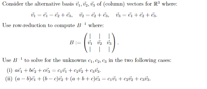 Consider the alternative basis V₁, V2, V3 of (column) vectors for R³ where:
V₁=e₁ - e₂ + 23,
V₂ = €2+€3, V3 = e₁ + ē₂ + €3.
1
Use row-reduction to compute B where:
I
B: V₁ V2 V3
Use B -1 to solve for the unknowns C₁, C₂, C3 in the two following cases:
(i) ae + bez + cé3 = C₁V₁ + C₂0¹₂ + C3V3.
(ii) (a −b)ẻı+(b−c)ẻ?+(a+b+c)ẽ3=c+c+c33.