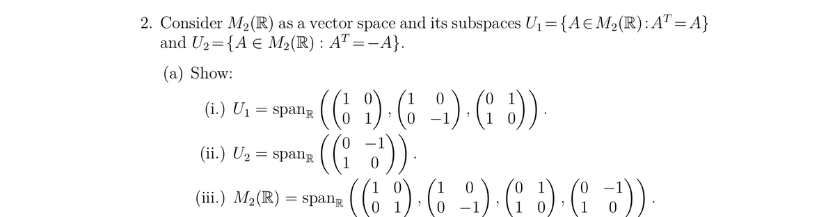 2. Consider M₂ (R) as a vector space and its subspaces U₁ = {A € M₂(R): AT = A}
and U₂= {A € M₂(R) : AT =−A}.
(a) Show:
(69) (
(ii.) U₂ = spanⓇ ((¹))
(iii.) M₂(R) = spang
(i.) U₁
=
spanⓇ
0
-9) (1 :)).
9
1
0
0
0
(6.1). ( ). (i ) ( )).
9
01
0
1
1
0