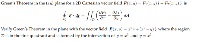 Green's Theorem in the (ry) plane for a 2D Cartesian vector field F(x, y) = F₁(x, y)i + F₂(x, y) ĵ is
OF₂ OF₁
• dr = √√√₂ ( ²7
дх
ду
f. F
F.dr
dA
Verify Green's Theorem in the plane with the vector field F(x, y) = x² î+ (x²-y) ĵ where the region
D is in the first quadrant and is formed by the intersection of y = 2³ and y = ².