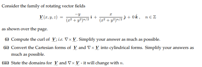 Consider the family of rotating vector fields
-Y
(x² + y²)n/2
V(x, y, z) =
î+
x
(x² + y²)n/2Ĵ+0k, nez
as shown over the page.
(i) Compute the curl of V; i.e. Vx V. Simplify your answer as much as possible.
(ii) Convert the Cartesian forms of V and V × V into cylindrical forms. Simplify your answers as
much as possible.
(iii) State the domains for V and Vx V - it will change with n.