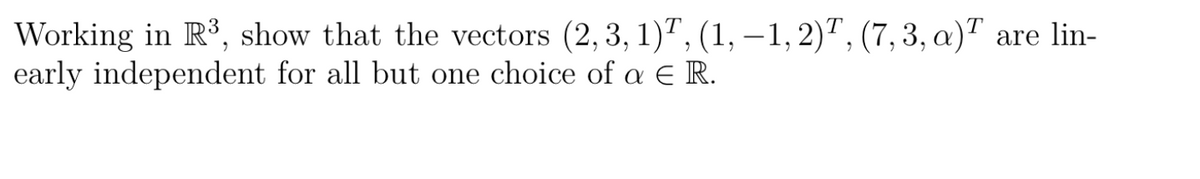 Working in R³, show that the vectors (2, 3, 1), (1, -1, 2), (7, 3, a) are lin-
early independent for all but one choice of a € R.