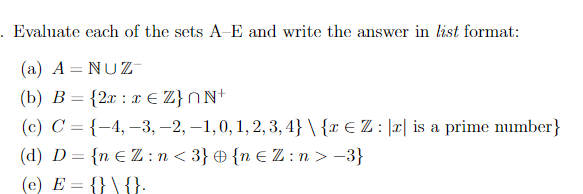 . Evaluate each of the sets A-E and write the answer in list format:
(a) A = NUZ
(b) B = {2x x € Z}nN+
(c) C = {-4, -3, -2, -1,0, 1, 2, 3, 4} \ {x € Z : [x] is a prime number}
(d) D = {n €Z:n<3} {n €Z:n > −3}
(e) E = {} \ {}.