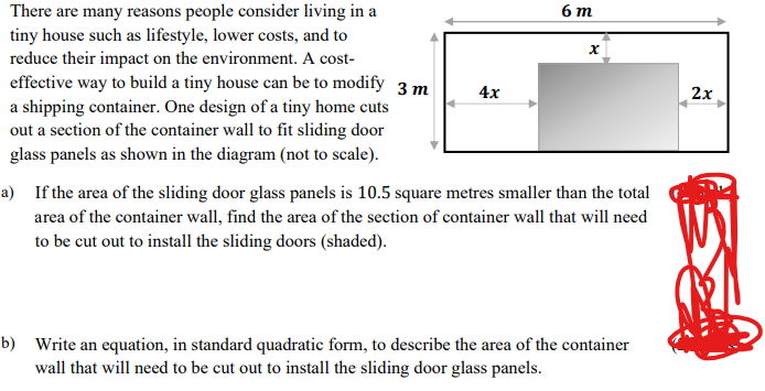 There are many reasons people consider living in a
tiny house such as lifestyle, lower costs, and to
reduce their impact on the environment. A cost-
effective way to build a tiny house can be to modify 3 m
a shipping container. One design of a tiny home cuts
out a section of the container wall to fit sliding door
glass panels as shown in the diagram (not to scale).
4x
6m
x
a) If the area of the sliding door glass panels is 10.5 square metres smaller than the total
area of the container wall, find the area of the section of container wall that will need
to be cut out to install the sliding doors (shaded).
b) Write an equation, in standard quadratic form, to describe the area of the container
wall that will need to be cut out to install the sliding door glass panels.
2x