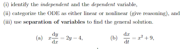 (i) identify the independent and the dependent variable,
(ii) categorize the ODE as either linear or nonlinear (give reasoning), and
(iii) use separation of variables to find the general solution.
(a)
dy
dr
= 2y - 4,
(b)
dr
dt
= x² +9,