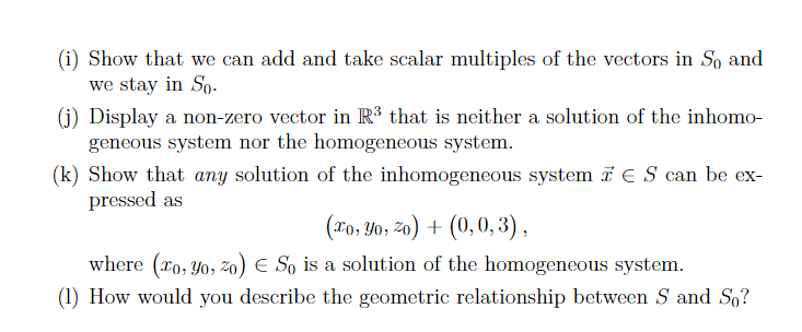 (i) Show that we can add and take scalar multiples of the vectors in So and
we stay in So.
(j) Display a non-zero vector in R³ that is neither a solution of the inhomo-
geneous system nor the homogeneous system.
(k) Show that any solution of the inhomogeneous system ES can be ex-
pressed as
(xo, Yo, 20) + (0, 0,3),
where (ro, Yo, zo) So is a solution of the homogeneous system.
(1) How would you describe the geometric relationship between S and So?