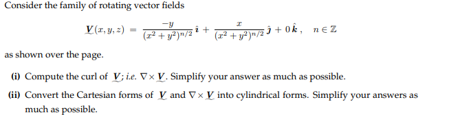 Consider the family of rotating vector fields
V(x, y, z)
(x² + y²)n/2
2 +
I
(x² + y²)n/2
ĵ+0k, n€Z
as shown over the page.
(i) Compute the curl of V; i.e. Vx V. Simplify your answer as much as possible.
(ii) Convert the Cartesian forms of V and V x V into cylindrical forms. Simplify your answers as
much as possible.