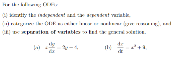 For the following ODES:
(i) identify the independent and the dependent variable,
(ii) categorize the ODE as either linear or nonlinear (give reasoning), and
(iii) use separation of variables to find the general solution.
dy
(a) r-
dr
=
2y - 4,
(b)
dr
dt
= x² +9,