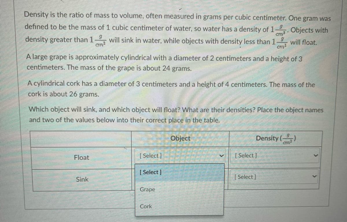 Density is the ratio of mass to volume, often measured in grams per cubic centimeter. One gram was
defined to be the mass of 1 cubic centimeter of water, so water has a density of 1
cm3
will sink in water, while objects with density less than 1
3. Objects with
density greater than 1
cm
will float.
A large grape is approximately cylindrical with a diameter of 2 centimeters and a height of 3
centimeters. The mass of the grape is about 24 grams.
A cylindrical cork has a diameter of 3 centimeters and a height of 4 centimeters. The mass of the
cork is about 26 grams.
Which object will sink, and which object will float? What are their densities? Place the object names
and two of the values below into their correct place in the table.
Object
Density ()
Float
[ Select ]
[ Select ]
[ Select ]
[ Select ]
Sink
Grape
Cork
