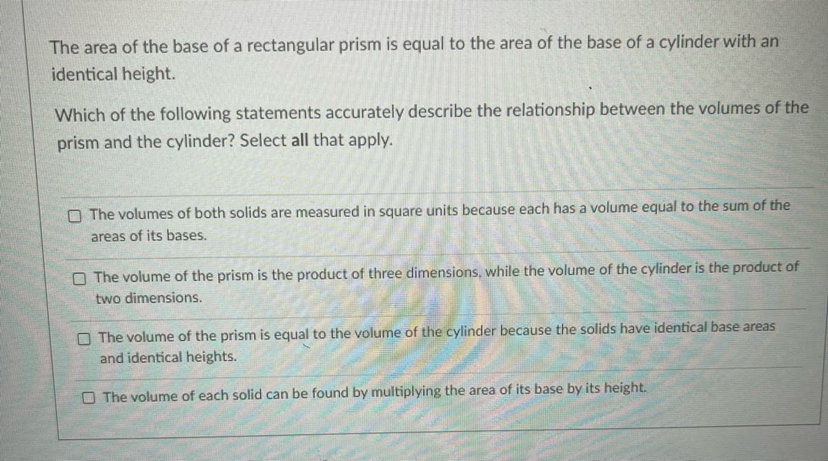 The area of the base of a rectangular prism is equal to the area of the base of a cylinder with an
identical height.
Which of the following statements accurately describe the relationship between the volumes of the
prism and the cylinder? Select all that apply.
O The volumes of both solids are measured in square units because each has a volume equal to the sum of the
areas of its bases.
O The volume of the prism is the product of three dimensions, while the volume of the cylinder is the product of
two dimensions.
O The volume of the prism is equal to the volume of the cylinder because the solids have identical base areas
and identical heights.
O The volume of each solid can be found by multiplying the area of its base by its height.
