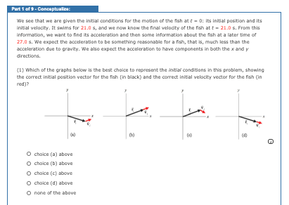 Part 1 of 9- Concaptualize:
We see that we are given the initial conditions for the motion of the fish at t - 0: its initial position and its
initial velocity. It swims for 21.0 s, and we now know the final velocity of the fish at t - 21.0 s. From this
information, we want to find its acceleration and then some information about the fish at a later time of
27.0 s. We expect the acceleration to be something reasonable for a fish, that is, much less than the
acceleration due to gravity. We also expect the acceleration to have components in both the x and y
directions.
(1) Which of the graphs below is the best choice to represent the initial conditions in this problem, showing
the correct initial position vector for the fish (in black) and the correct initial velocity vector for the fish (in
red)?
O choice (a) above
O choice (b) above
O choice (c) above
O choice (d) above
O none of the above
