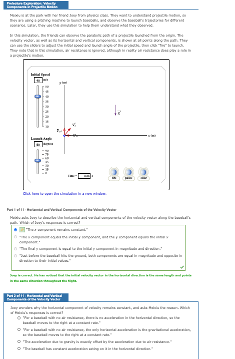 Prelecture Exploration: Veleity
Components in Projectile Modion
Meixiu is at the park with her friend Joey from physics class. They want to understand projectile motion, so
they are using a pitching machine to launch baseballs, and observe the baseball's trajectories for different
scenarios. Later, they use this simulation to help them understand what they observed.
In this simulation, the friends can observe the parabolic path of a projectile launched from the origin. The
velocity vector, as well as its horizontal and vertical components, is shown at all points along the path. They
can use the sliders to adjust the initial speed and launch angle of the projectile, then click "fire" to launch.
They note that in this simulation, air resistance is ignored, although in reality air resistance does play a role in
a projectile's motion.
Initial Speed
40
y tm)
45
40
35
30
25
20
15
10
- (m)
Launch Angle
5e degres
75
60
45
30
15
Time
fire
paae
cam
Click here to open the simulation in a new window.
Part 1 of 11 - Horizontal and Vertical Components of the Velocity Vector
Meixiu asks Joey to describe the horizontal and vertical components of the velocity vector along the baseball's
path. Which of Joey's responses is correct?
"The x component remains constant."
O The x component equals the initial y component, and the y component equals the initial x
component."
O The final y component is equal to the initial y component in magnitude and direction."
O "Just before the baseball hits the ground, both components are equal in magnitude and opposite in
direction to their initial values."
Joay in correct. He has noticed that the initial velocity vector in the hartzontal direction is the same length and pointa
In the same direction throughout the fight.
Part 2 of 11 - Horizontal and Vertioal
Components of the Valoeity Vector
Joey wonders why the horizontal component of velocity remains constant, and asks Meixiu the reason. Which
of Meixiu's responses is correct?
O "For a baseball with no air resistance, there is no acceleration in the horizontal direction, so the
baseball moves to the right at a constant rate."
O "For a baseball with no air resistance, the only horizontal acceleration is the gravitational acceleration,
so the baseball moves to the right at a constant rate."
O "The acceleration due to gravity is exactly offset by the acceleration due to air resistance."
O The baseball has constant acceleration acting on it in the horizontal direction."
