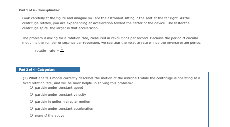 Part 1 of 4- Conceptualize:
Look carefully at the figure and imagine you are the astronaut sitting in the seat at the far right. As the
centrifuge rotates, you are experiencing an acceleration toward the center of the device. The faster the
centrifuge spins, the larger is that acceleration.
The problem is asking for a rotation rate, measured in revolutions per second. Bocause the period of circular
motion is the number of seconds per revolution, we see that the rotation rate will be the inverse of the period.
rotation rate
Part 2 of 4- Categorice
(1) What analysis model correctly describes the motion of the astronaut while the centrifuge is operating at a
fixed rotation rate, and will be most helpful in solving this problem?
O particle under constant speed
O particle under constant velocity
O particle in uniform circular motion
O particle under constant acceleration
O none of the above
