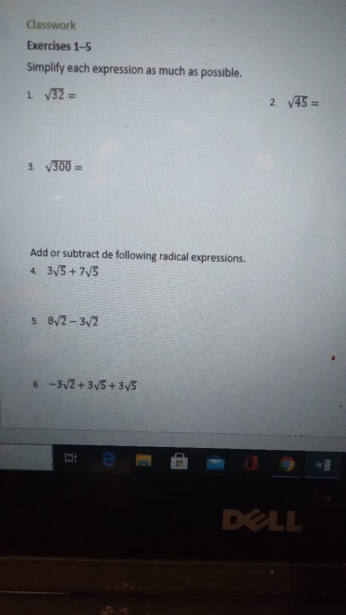 Classwork
Exercises 1-5
Simplify each expression as much as possible.
1 32 =
2. V45 =
3. 300 =
Add or subtract de following radical expressions.
4. 3/5 +7V5
5 8V2-3/2
6. -3V2 + 3y5 + 35
DELL
