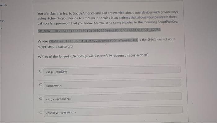 ents
try
You are planning trip to South America and and are worried about your devices with private keys
being stolen. So you decide to store your bitcoins in an address that allows you to redeem them
using only a password that you know. So, you send some bitcoins to the following ScriptPubKey:
<0x5baa61e4c96931310662250b6cf8331b7ee6rds
OP SHA1
OPEQUE
Where 20x5baa61e4c9693
super-secure password.
Which of the following ScriptSigs will successfully redeem this transaction?
O<sig> <pubkey>
<password>
<sig password>
33167ee681d8 is the SHA1 hash of your
O<pubkey> <password>