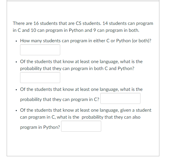 There are 16 students that are CS students. 14 students can program
in C and 10 can program in Python and 9 can program in both.
• How many students can program in either C or Python (or both)?
Of the students that know at least one language, what is the
probability that they can program in both C and Python?
Of the students that know at least one language, what is the
probability that they can program in C?
• Of the students that know at least one language, given a student
can program in C, what is the probability that they can also
program in Python?