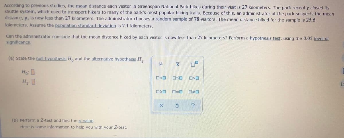 According to previous studies, the mean distance each visitor in Greenspan National Park hikes during their visit is 27 kilometers. The park recently closed its
shuttle system, which used to transport hikers to many of the park's most popular hiking trails. Because of this, an administrator at the park suspects the mean
distance, u, is now less than 27 kilometers. The administrator chooses a random sample of 78 visitors. The mean distance hiked for the sample is 25.6
kilometers. Assume the population standard deviation is 7.1 kilometers.
Can the administrator conclude that the mean distance hiked by each visitor is now less than 27 kilometers? Perform a hypothesis test, using the 0.05 level of
significance.
(a) State the null hypothesis H, and the alternative hypothesis H,.
O<O O$O D>O
H:
D=D D<O
(b) Perform a Z-test and find the p-value.
Here is some information to help you with your Z-test.
