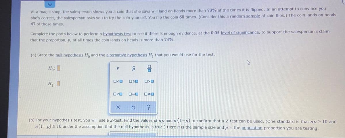 At a magic shop, the salesperson shows you a coin that she says will land on heads more than 73% of the times it is flipped. In an attempt to convince you
she's correct, the salesperson asks you to try the coin yourself. You flip the coin 60 times. (Consider this a random sample of coin flips.) The coin lands on heads
47 of those times.
Complete the parts below to perform a hypothesis test to see if there is enough evidence, at the 0.05 level of significance, to support the salesperson's claim
that the proportion, p, of all times the coin lands on heads is more than 73%.
(a) State the null hypothesis H, and the alternative hypothesis H, that you would use for the test.
O<O
OSO
H:
O=0
(b) For your hypothesis test, you will use a Z-test. Find the values of np and n (1-p) to confirm that a Z-test can be used. (One standard is that np 210 and
n(1-p) > 10 under the assumption that the null hypothesis is true.) Heren is the sample size and p is the population proportion you are testing.
olo
