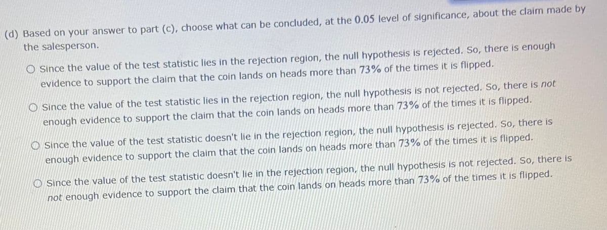 (d) Based on your answer to part (c), choose what can be concluded, at the 0.05 level of significance, about the claim made by
the salesperson.
O Since the value of the test statistic lies in the rejection region, the null hypothesis is rejected. So, there is enough
evidence to support the claim that the coin lands on heads more than 73% of the times it is flipped.
O Since the value of the test statistic lies in the rejection region, the null hypothesis is not rejected. So, there is not
enough evidence to support the claim that the coin lands on heads more than 73% of the times it is flipped.
O Since the value of the test statistic doesn't lie in the rejection region, the null hypothesis is rejected. So, there is
enough evidence to support the claim that the coin lands on heads more than 73% of the times it is flipped.
O Since the value of the test statistic doesn't lie in the rejection region, the null hypothesis is not rejected. So, there is
not enough evidence to support the claim that the coin lands on heads more than 73% of the times it is flipped.
