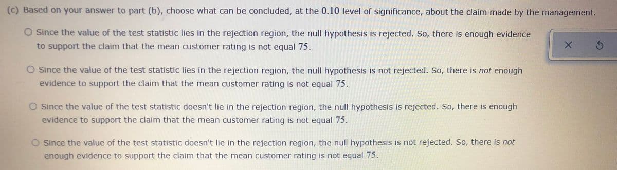 (c) Based on your answer to part (b), choose what can be concluded, at the 0.10 level of significance, about the claim made by the management.
O Since the value of the test statistic lies in the rejection region, the null hypothesis is rejected. So, there is enough evidence
to support the claim that the mean customer rating is not equal 75.
O Since the value of the test statistic lies in the rejection region, the null hypothesis is not rejected. So, there is not enough
evidence to support the claim that the mean customer rating is not equal 75.
O Since the value of the test statistic doesn't lie in the rejection region, the null hypothesis is rejected. So, there is enough
evidence to support the claim that the mean customer rating is not equal 75.
O Since the value of the test statistic doesn't lie in the rejection region, the null hypothesis is not rejected. So, there is not
enough evidence to support the claim that the mean customer rating is not equal 75.
