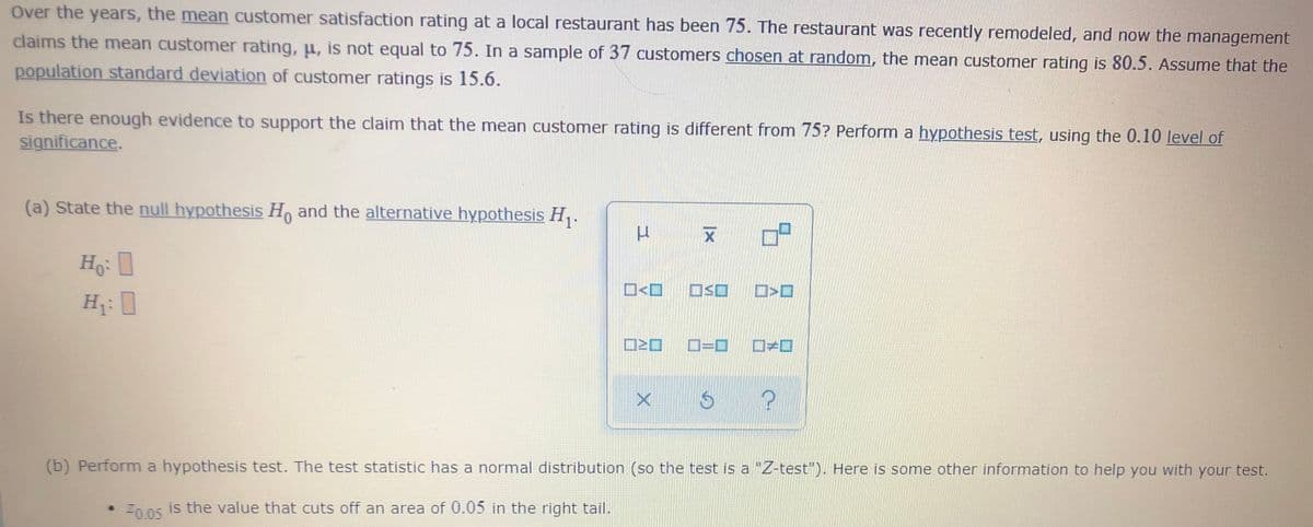 Over the years, the mean customer satisfaction rating at a local restaurant has been 75. The restaurant was recently remodeled, and now the management
claims the mean customer rating, u, is not equal to 75. In a sample of 37 customers chosen at random, the mean customer rating is 80.5. Assume that the
population standard deviation of customer ratings is 15.6.
Is there enough evidence to support the claim that the mean customer rating is different from 75? Perform a hypothesis test, using the 0.10 level of
significance.
(a) State the null hypothesis H, and the alternative hypothesis H,.
Ho:
O<O O<O
H: 0
D=D D>0
(b) Perform a hypothesis test. The test statistic has a normal distribution (so the test is a "Z-test"). Here is some other information to help you with your test.
Znns is the value that cuts off an area of 0.05 in the right tail.
Z0.05
