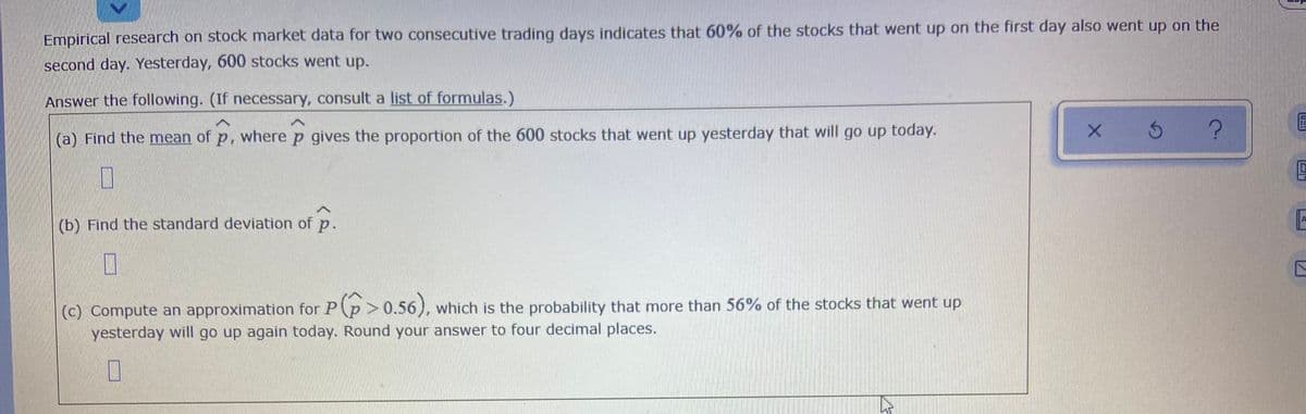 Empirical research on stock market data for two consecutive trading days indicates that 60% of the stocks that went up on the first day also went up on the
second day. Yesterday, 600 stocks went up.
Answer the following. (If necessary, consult a list of formulas.)
(a) Find the mean of p, where p gives the proportion of the 600 stocks that went up yesterday that will go up today.
(b) Find the standard deviation of p.
(c) Compute an approximation for P(p > 0.56), which is the probability that more than 56% of the stocks that went up
yesterday will go up again today. Round your answer to four decimal places.
