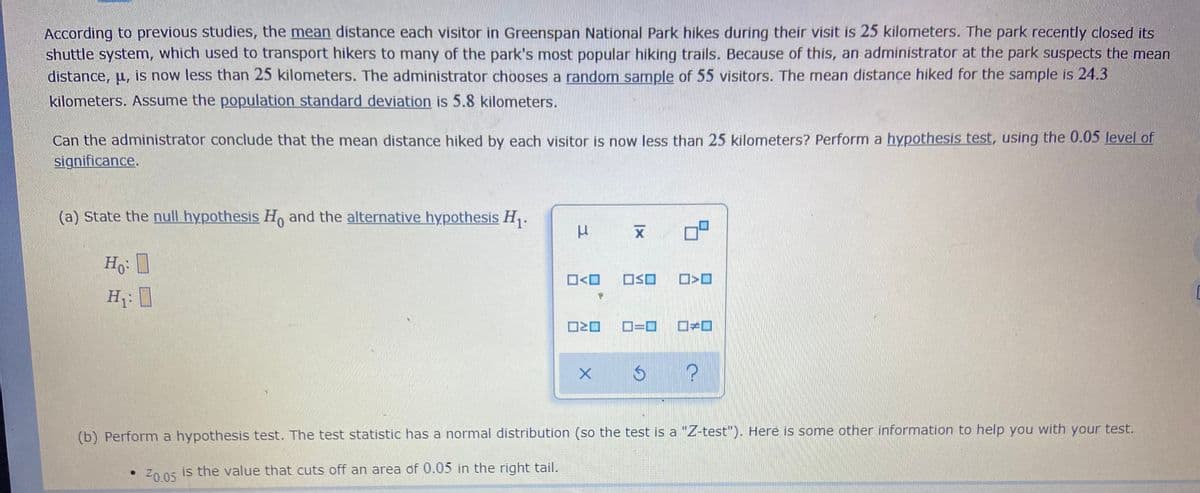 According to previous studies, the mean distance each visitor in Greenspan National Park hikes during their visit is 25 kilometers. The park recently closed its
shuttle system, which used to transport hikers to many of the park's most popular hiking trails. Because of this, an administrator at the park suspects the mean
distance, u, is now less than 25 kilometers. The administrator chooses a random sample of 55 visitors. The mean distance hiked for the sample is 24.3
kilometers. Assume the population standard deviation is 5.8 kilometers.
Can the administrator conclude that the mean distance hiked by each visitor is now less than 25 kilometers? Perform a hypothesis test, using the 0.05 level of
significance.
(a) State the null hypothesis Ho and the alternative hypothesis H.
Ho
O<O
OSO
H: I
D=0
(b) Perform a hypothesis test. The test statistic has a normal distribution (so the test is a "Z-test"). Here is some other information to help you with your test.
Z0 05 is the value that cuts off an area of 0.05 in the right tail.
Z0.05
