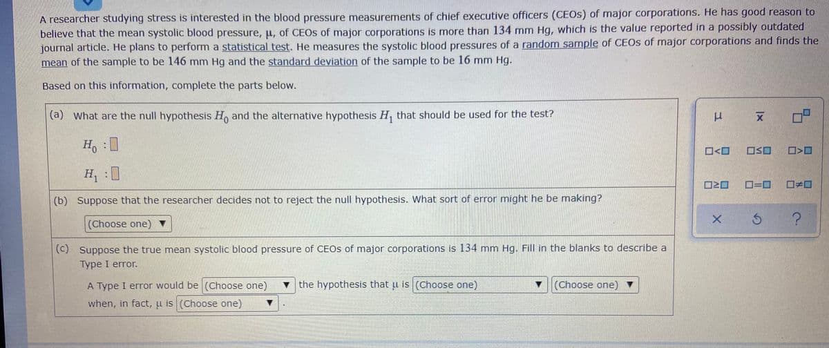 A researcher studying stress is interested in the blood pressure measurements of chief executive officers (CEOS) of major corporations. He has good reason to
believe that the mean systolic blood pressure, u, of CEOS of major corporations is more than 134 mm Hg, which is the value reported in a possibly outdated
journal article. He plans to perform a statistical test. He measures the systolic blood pressures of a random sample of CEOS of major corporations and finds the
mean of the sample to be 146 mm Hg and the standard deviation of the sample to be 16 mm Hg.
Based on this information, complete the parts below.
(a)
what are the null hypothesis H, and the alternative hypothesis H, that should be used for the test?
Ho
OSO
H, :
ロ=ロ
(b) Suppose that the researcher decides not to reject the null hypothesis. What sort of error might he be making?
(Choose one) ▼
(c) Suppose the true mean systolic blood pressure of CEOS of major corporations is 134 mm Hg. Fill in the blanks to describe a
Type I error.
A Type I error would be (Choose one)
v the hypothesis that u is (Choose one)
(Choose one) ▼
when, in fact, u is (Choose one)
