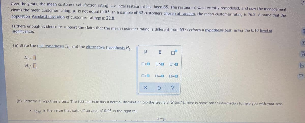 E=
Over the years, the mean customer satisfaction rating at a local restaurant has been 65. The restaurant was recently remodeled, and now the management
claims the mean customer rating, u, is not equal to 65. In a sample of 32 customers chosen at random, the mean customer rating is 76.2. Assume that the
population standard deviation of customer ratings is 22.8.
Is there enough evidence to support the claim that the mean customer rating is different from 65? Perform a hypothesis test, using the 0.10 level of
significance.
(a) State the null hypothesis H, and the alternative hypothesis H,.
Ho
Aa
O<O
H: ]
D=D
(b) Perform a hypothesis test. The test statistic has a normal distribution (so the test is a "Z-test"). Here is some other information to help you with your test.
Z005 is the value that cuts off an area of 0.05 in the right tail.
