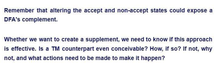 Remember that altering the accept and non-accept states could expose a
DFA's complement.
Whether we want to create a supplement, we need to know if this approach
is effective. Is a TM counterpart even conceivable? How, if so? If not, why
not, and what actions need to be made to make it happen?