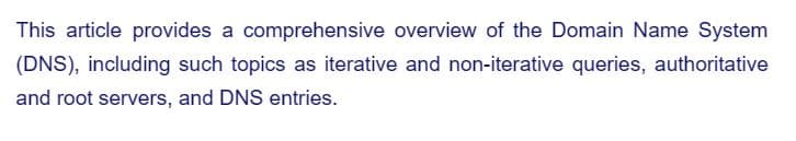This article provides a comprehensive overview of the Domain Name System
(DNS), including such topics as iterative and non-iterative queries, authoritative
and root servers, and DNS entries.