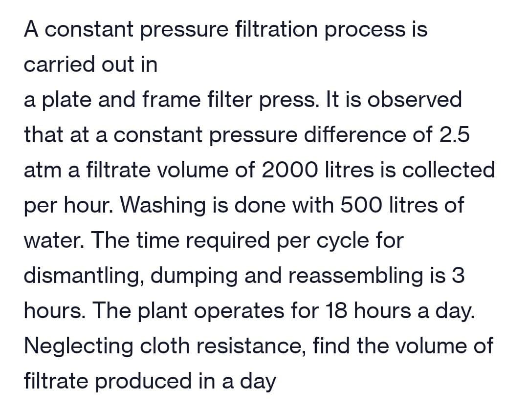 A constant pressure filtration process is
carried out in
a plate and frame filter press. It is observed
that at a constant pressure difference of 2.5
atm a filtrate volume of 2000 litres is collected
per hour. Washing is done with 500 litres of
water. The time required per cycle for
dismantling, dumping and reassembling is 3
hours. The plant operates for 18 hours a day.
Neglecting cloth resistance, find the volume of
filtrate produced in a day
