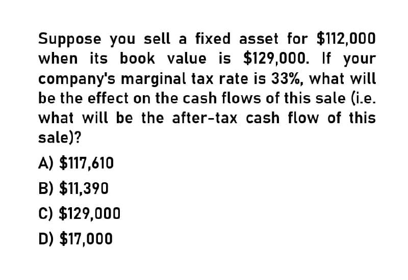 Suppose you sell a fixed asset for $112,000
when its book value is $129,000. If your
company's marginal tax rate is 33%, what will
be the effect on the cash flows of this sale (i.e.
what will be the after-tax cash flow of this
sale)?
A) $117,610
B) $11,390
C) $129,000
D) $17,000