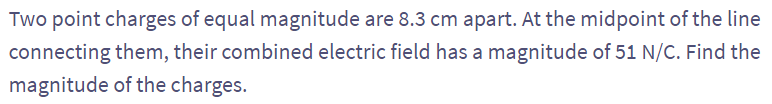 Two point charges of equal magnitude are 8.3 cm apart. At the midpoint of the line
connecting them, their combined electric field has a magnitude of 51 N/C. Find the
magnitude of the charges.