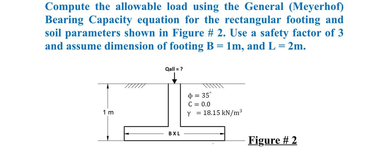 Compute the allowable load using the General (Meyerhof)
Bearing Capacity equation for the rectangular footing and
soil parameters shown in Figure # 2. Use a safety factor of 3
and assume dimension of footing B = 1m, and L = 2m.
Qall = ?
O = 35°
C = 0.0
Y = 18.15 kN/m³
1 m
BXL
Figure # 2
