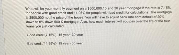 What will be your monthly payment on a $500,000.15 and 30 year mortgage if the rate is 7.15%
for people with good credit and 14.95% for people with bad credit for calculations. The mortgage
is $500,000 not the price of the house. You will have to adjust bank rate.com default of 20%
down to 0% down 500 K mortgage. Also, how much interest will you pay over the life of the four
loans you just calculated
Good credit(7.15%) - 15 year - 30 year
Bad credit (14.95%) - 15 year- 30 year