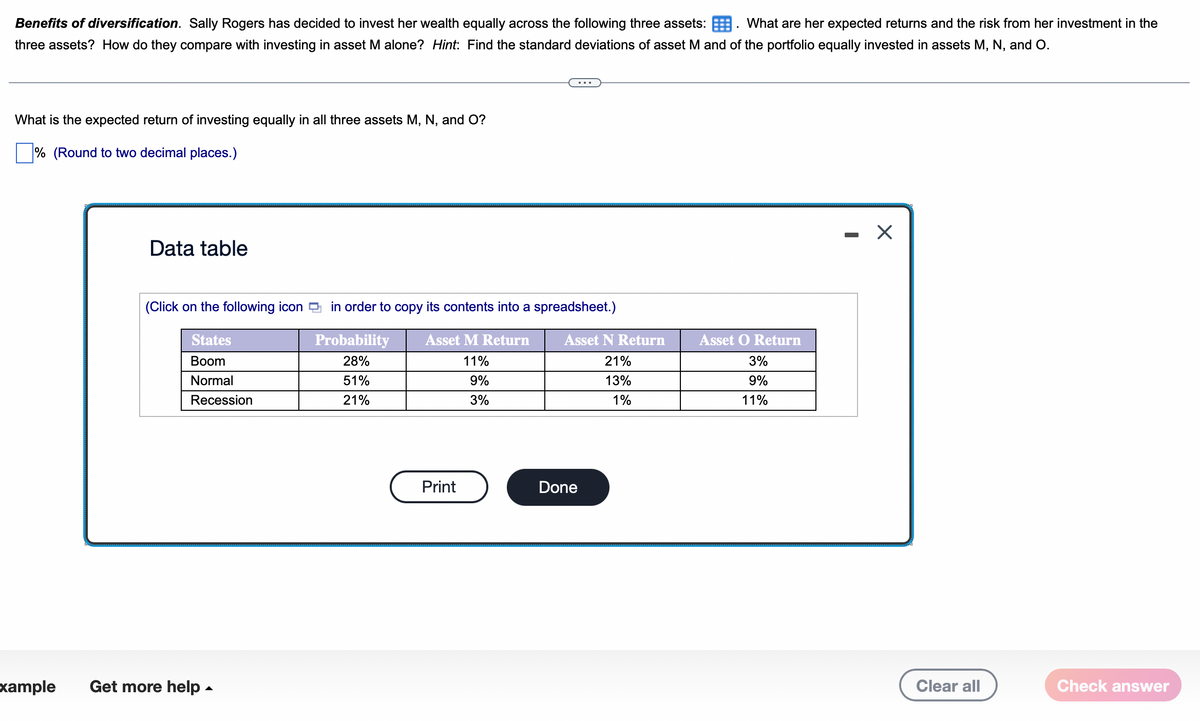 Benefits of diversification. Sally Rogers has decided to invest her wealth equally across the following three assets: What are her expected returns and the risk from her investment in the
three assets? How do they compare with investing in asset M alone? Hint: Find the standard deviations of asset M and of the portfolio equally invested in assets M, N, and O.
What is the expected return of investing equally in all three assets M, N, and O?
% (Round to two decimal places.)
Example
Data table
(Click on the following icon
States
Boom
Normal
Recession
Get more help.
in order to copy its contents into a spreadsheet.)
Asset M Return
Probability
28%
11%
51%
9%
21%
3%
Print
Asset N Return
21%
13%
1%
Done
Asset O Return
3%
9%
11%
-
X
Clear all
Check answer