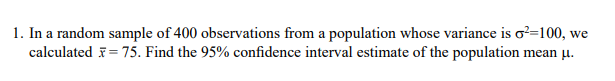 1. In a random sample of 400 observations from a population whose variance is o?=100, we
calculated F= 75. Find the 95% confidence interval estimate of the population mean µ.
