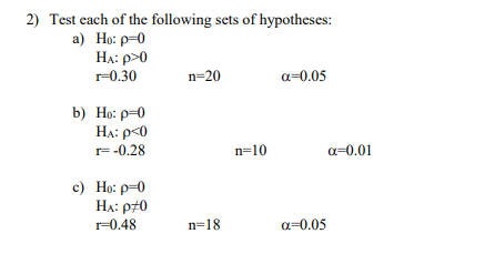 2) Test each of the following sets of hypotheses:
а) Но: р-0
HA: p>0
r=0.30
n=20
a=0.05
b) Но: р-0
HA: p<0
r=-0.28
n=10
a=0.01
c) Ho: p=0
HA: p70
r=0.48
n=18
a=0.05
