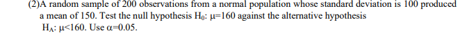 (2)A random sample of 200 observations from a normal population whose standard deviation is 100 produced
a mean of 150. Test the null hypothesis Ho: µ=160 against the alternative hypothesis
HẠ: µ<160. Use a=0.05.
