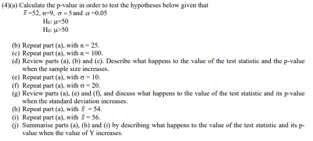 (4)(a) Calculate the p-value in order to test the hypotheses below given that
I-52, n-9 , σ- 5 and α -0.05
Họ: µ=50
Ho: u>50
(b) Repeat part (a), with n= 25.
(c) Repeat part (a), with n= 100.
(d) Review parts (a), (b) and (c). Describe what happens to the value of the test statistic and the p-value
when the sample size increases.
(e) Repeat part (a), with o = 10.
(f) Repeat part (a), with o = 20.
(g) Review parts (a), (e) and (f), and discuss what happens to the value of the test statistic and its p-value
when the standard deviation increases.
(h) Repeat part (a), with = 54.
(i) Repeat part (a), with = 56.
(G) Summarise parts (a), (h) and (i) by describing what happens to the value of the test statistic and its p-
value when the value of Y increases.
