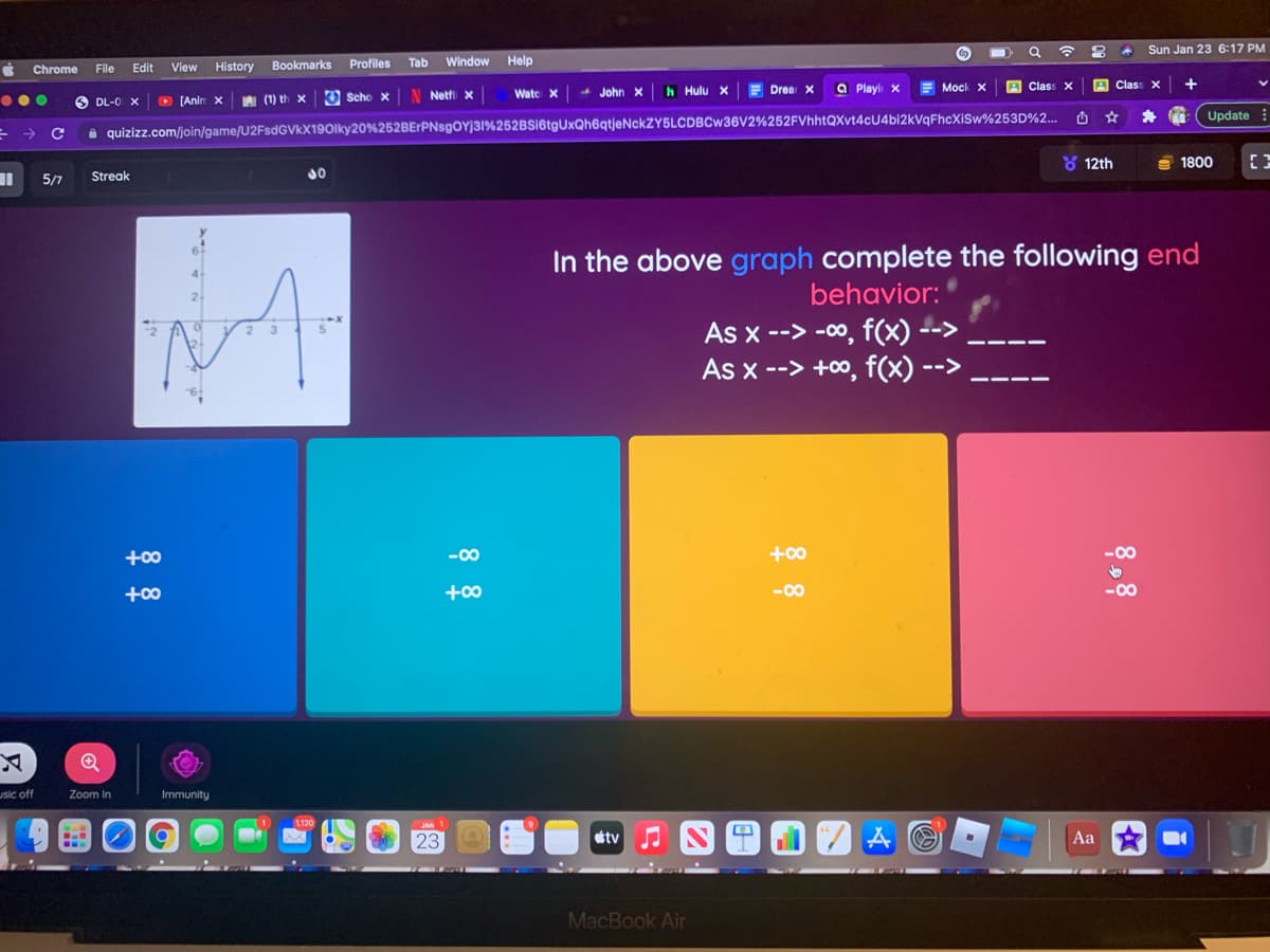 Sun Jan 23 6:17 PM
File
View
History Bookmarks
Profiles
Tab
Window
Help
Chrome
Edit
h Hulu x
E Drea X
a Playi x
Mock X
A Class X
Class X
O DL-0 x
D (Anin x A (1) th x
O Scho x
Netti x
Watc X
John x
Update
a quizizz.com/join/game/U2FsdGVkX190lky20%252BErPNsgOYj31%252BSI6tgUxQh6qtjeNckZY5LCDBCw36V2%252FVhhtQXvt4cU4bi2kVqFhcXiSw%253D%2..
->
Y 12th
S 1800
5/7
Streak
In the above graph complete the following end
behavior:
As x --> -00, f(x) -->
As x --> +0, f(x) -
-->
+00
-00
+00
+00
+00
-00
-00
usic off
Zoom In
Immunity
1120
23
etv
Aa
MacBook Air
