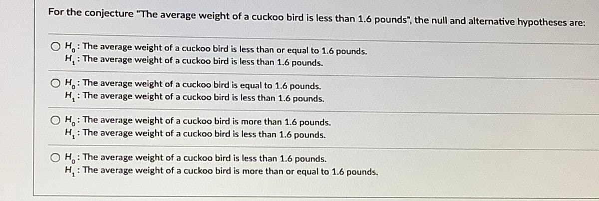 For the conjecture "The average weight of a cuckoo bird is less than 1.6 pounds", the null and alternative hypotheses are:
H: The average weight of a cuckoo bird is less than or equal to 1.6 pounds.
H: The average weight of a cuckoo bird is less than 1.6 pounds.
H: The average weight of a cuckoo bird is equal to 1.6 pounds.
H : The average weight of a cuckoo bird is less than 1.6 pounds.
H: The average weight of a cuckoo bird is more than 1.6 pounds.
H : The average weight of a cuckoo bird is less than 1.6 pounds.
H: The average weight of a cuckoo bird is less than 1.6 pounds.
H: The average weight of a cuckoo bird is more than or equal to 1.6 pounds.
