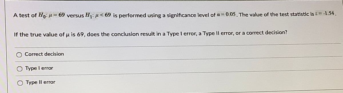 A test of Ho- µ= 69 versus H:< 69 is performed using a significance level of a= 0.05. The value of the test statistic is z= -1.54.
If the true value of u is 69, does the conclusion result in a Type I error, a Type Il error, or a correct decision?
Correct decision
Type I error
Type Il error
