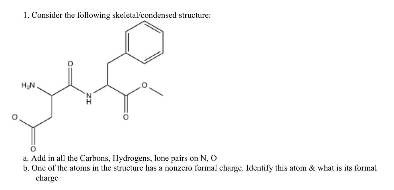 1. Consider the following skeletal/condensed structure:
H2N.
a. Add in all the Carbons, Hydrogens, lone pairs on N, O
b. One of the atoms in the structure has a nonzero formal charge. Identify this atom & what is its formal
charge
