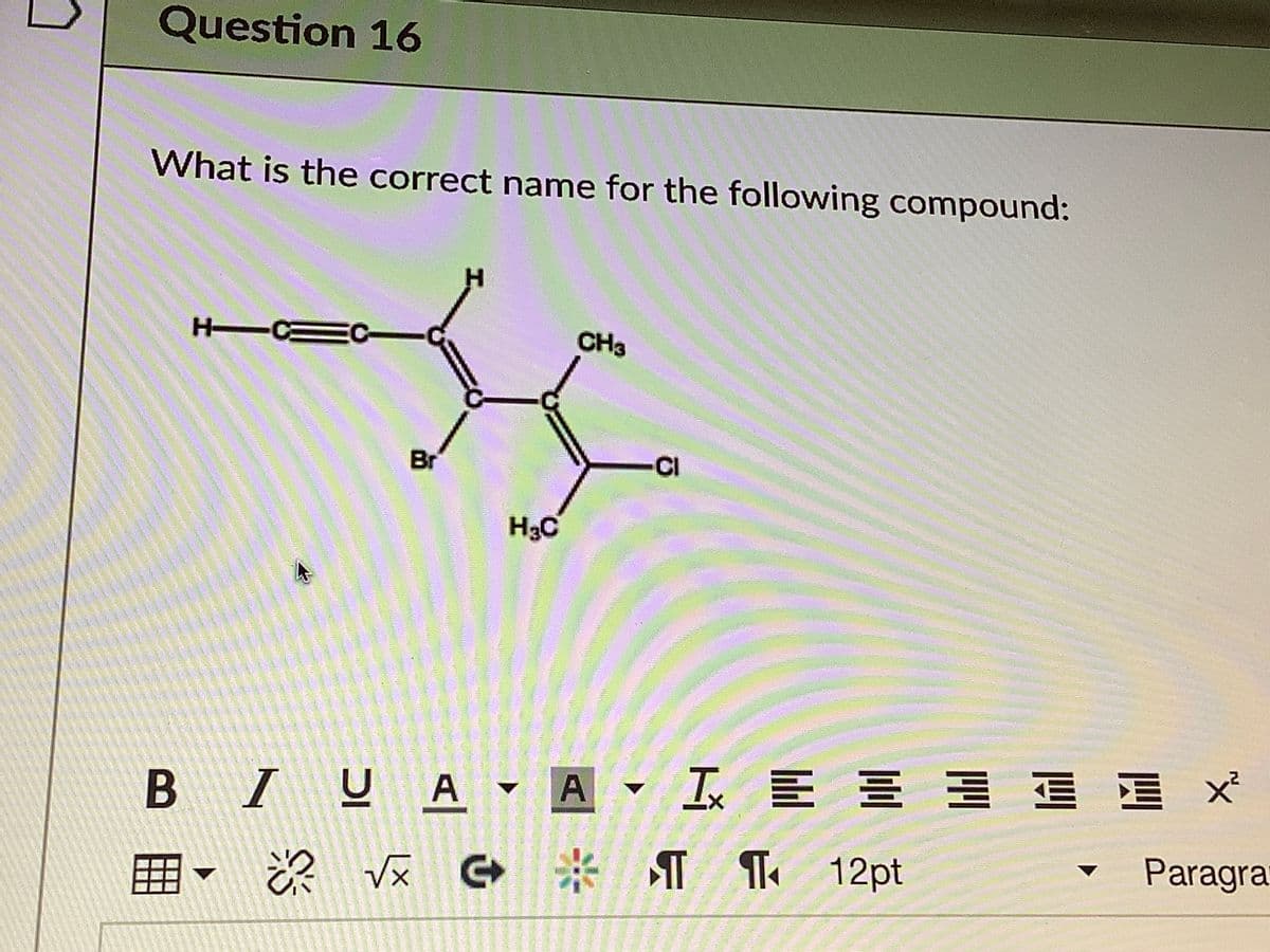 Question 16
What is the correct name for the following compound:
H Ca
EC-
CH3
Br
CI
H3C
B IUA - A
I E E E E E X
囲
G * ¶
Te 12pt
Paragra
