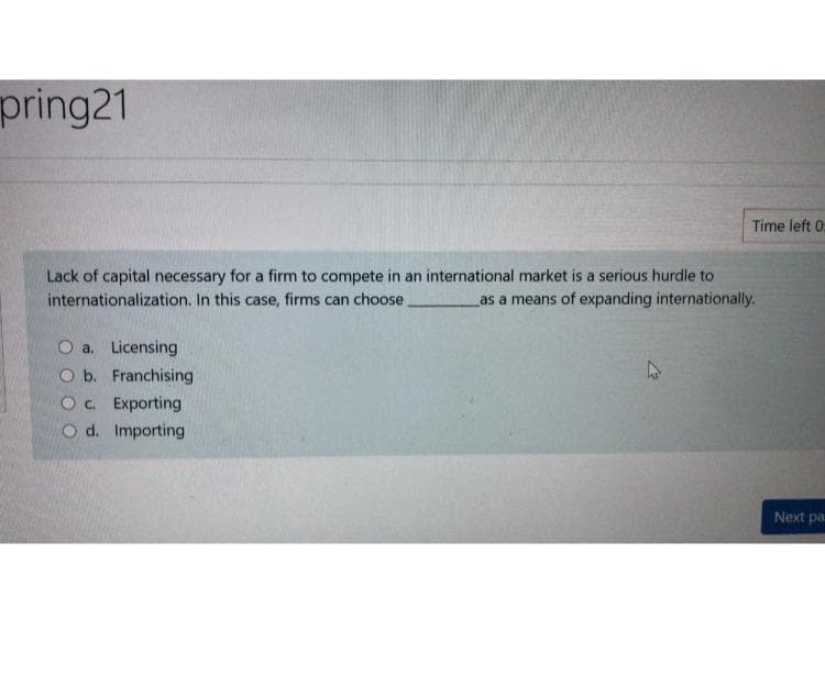 pring21
Time left 0
Lack of capital necessary for a firm to compete in an international market is a serious hurdle to
internationalization. In this case, firms can choose.
as a means of expanding internationally.
O a. Licensing
O b. Franchising
Oc. Exporting
O d. Importing
Next pa
